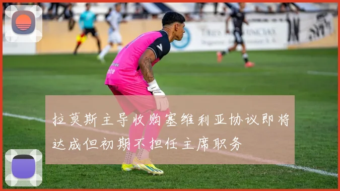 拉莫斯主导收购塞维利亚协议即将达成但初期不担任主席职务