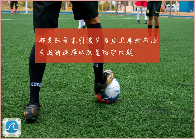 都灵队寻求引援罗马后卫库姆布拉或成新选择以改善防守问题