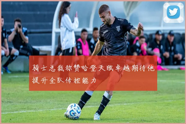 骑士总裁称赞哈登天赋卓越期待他提升全队传控能力