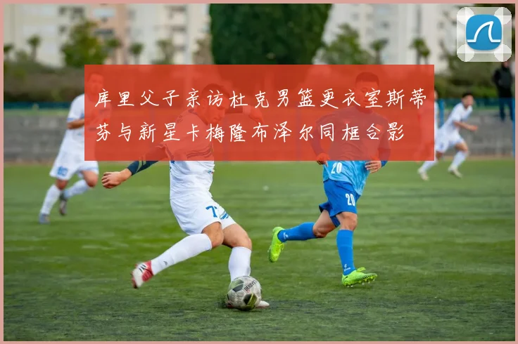 库里父子亲访杜克男篮更衣室斯蒂芬与新星卡梅隆布泽尔同框合影
