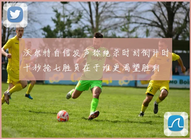 沃尔特自信发声称绝杀时刻倒计时十秒抢七胜负在于谁更渴望胜利