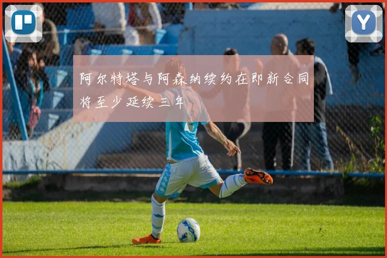 阿尔特塔与阿森纳续约在即新合同将至少延续三年