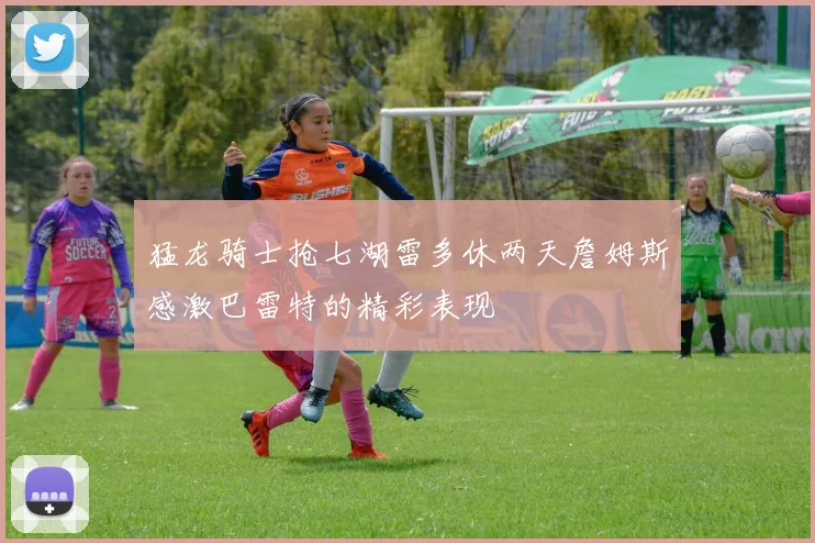 猛龙骑士抢七湖雷多休两天詹姆斯感激巴雷特的精彩表现