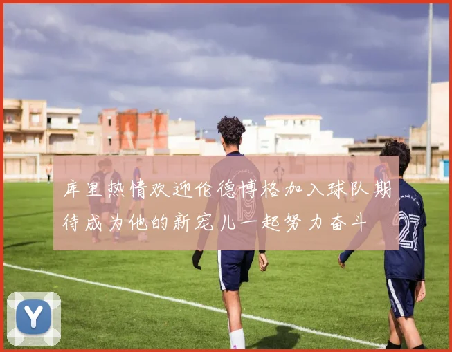 库里热情欢迎伦德博格加入球队期待成为他的新宠儿一起努力奋斗