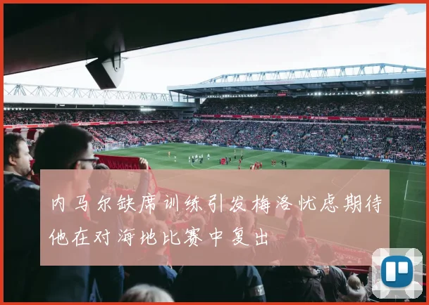 内马尔缺席训练引发梅洛忧虑期待他在对海地比赛中复出