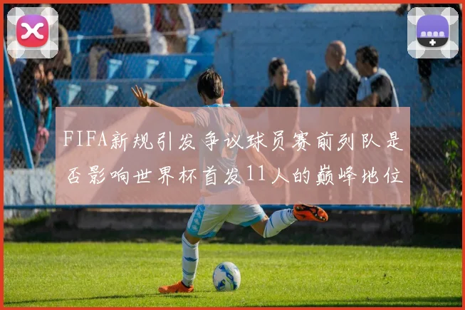 FIFA新规引发争议球员赛前列队是否影响世界杯首发11人的巅峰地位