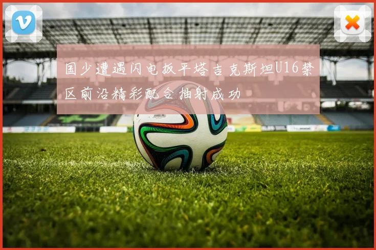 国少遭遇闪电扳平塔吉克斯坦U16禁区前沿精彩配合抽射成功