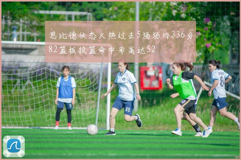 恩比德状态火热过去5场场均336分82篮板投篮命中率高达52