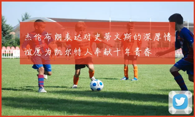 杰伦布朗表达对史蒂文斯的深厚情谊愿为凯尔特人奉献十年青春