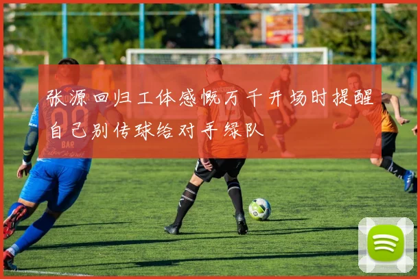 张源回归工体感慨万千开场时提醒自己别传球给对手绿队