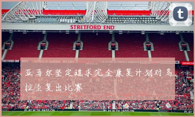 亚马尔坚定追求完全康复计划对乌拉圭复出比赛