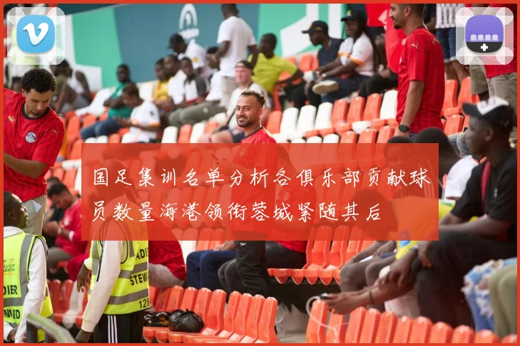 国足集训名单分析各俱乐部贡献球员数量海港领衔蓉城紧随其后