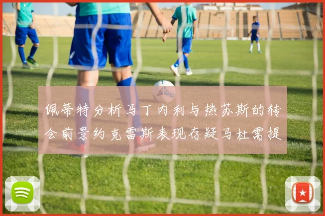 佩蒂特分析马丁内利与热苏斯的转会前景约克雷斯表现存疑马杜需提升才能留队