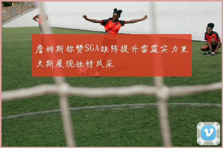 詹姆斯称赞SGA缺阵提升雷霆实力里夫斯展现独特风采