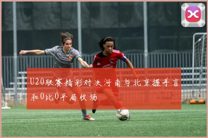 U20联赛精彩对决河南与北京握手言和0比0平局收场