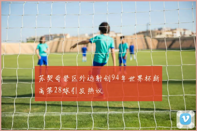 苏契奇禁区外远射创94年世界杯新高第28球引发热议