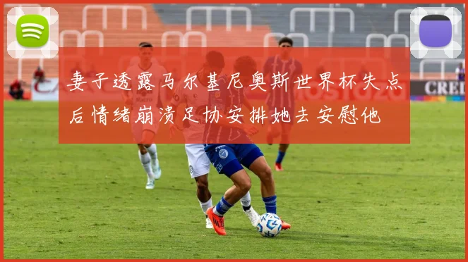 妻子透露马尔基尼奥斯世界杯失点后情绪崩溃足协安排她去安慰他