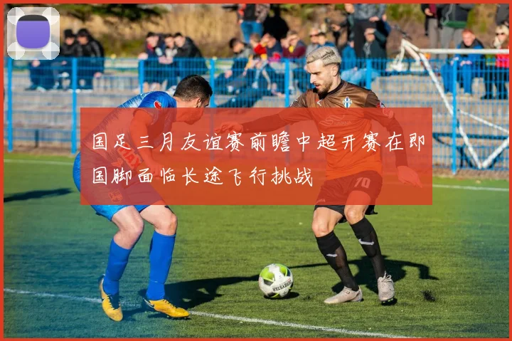 国足三月友谊赛前瞻中超开赛在即国脚面临长途飞行挑战