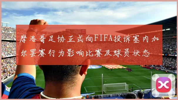 摩洛哥足协正式向FIFA投诉塞内加尔罢赛行为影响比赛及球员状态