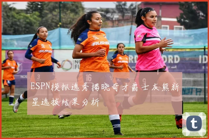 ESPN模拟选秀揭晓奇才爵士灰熊新星选拔结果分析